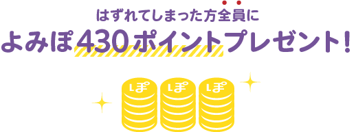 はずれてしまった方全員によみぽ430ポイントプレゼント！