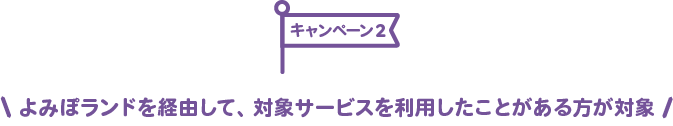 キャンペーン2：よみぽランドを経由して、対象サービスを利用したことがある方が対象